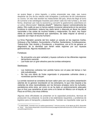 94
se quiere llegar y cómo lograrlo, y juntos emprender ese viaje, ese nuevo
despertar de uno de los valores más arraigados y profundos de los colombianos:
su cocina. Un reto más tendrán los restaurantes del país, ahora les llegó el turno
de sumarse a las estrategias trazadas para atraer cada día más turistas y, de esta
forma, dinamizar aún más la economía y convertir la gastronomía colombiana en
un activo diferenciador” Además añadió55
: “debemos mejorar nutricionalmente los
platos. Otro cuello es que no hemos sabido incorporar plenamente en los servicios
turísticos lo colombiano, todavía hay cierto temor o descuido en llevar los platos
nacionales a las cartas de muchos hoteles y restaurantes. Es decir, hay mayor
oferta de comida internacional que colombiana. Se debe mejorar el servicio y
capacitar aún mejor al recurso humano”.
La firma Pigmalión ponente del foro realizó un estudio en las regiones Caribe,
Antioquia y Eje Cafetero, Suroccidente y Pacífico, Santanderes, Cundiboyacense,
Tolima-Huila, San Andrés y Providencia, y Amazónica, con el fin de generar un
diagnóstico de la identidad que tienen estas regiones por sus riquezas
gastronómicas. Algunos resultados son:
Fortalezas:
- Se encuentra una gran variedad y riqueza culinaria en las diferentes regiones
del territorio nacional.
- Las frutas son un gran atractivo para los turistas extranjeros
Debilidades:
- Las tradiciones culinarias han perdido fuerza con el paso del tiempo o han
sido subvaloradas.
- No hay una oferta de frutas organizada ni propuestas culinarias claras y
novedosas que las incluyan
La comida nacional se considera de buen sabor pero con una pobre presentación
además de no generar recordación en los extranjeros, lo que más impacta a los
visitantes de otras nacionalidades son los famosos amasijos como los buñuelos,
pandebonos entre otros, así como no se ha dado un posicionamiento adecuado
que un licor que caracterice al país como si lo tienen en México con el tequila, el
Pisco en el Perú y los vinos chilenos.
Algunas otras dificultades se presentan en la capacidad productiva, técnicas de
producción muy artesanal, no acorde a los estándares requeridos, y problemas de
logística para el transporte y abastecimiento. También es importante notar que la
55
EL ESPECTADOR. “Colombia traza una política gastronómica” Fecha de consulta: (13 de Agosto de 2012). [Disponible
en línea]: http://www.elespectador.com/entretenimiento/arteygente/vidamoderna/articulo-257494-colombia-traza-
una-politica-gastronomica
 