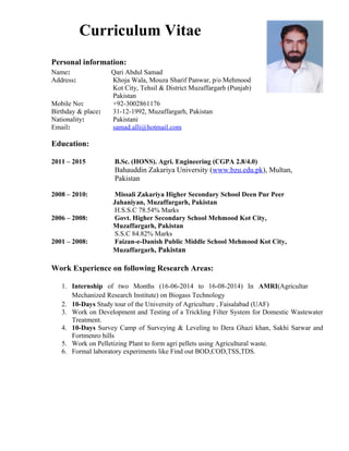 Curriculum Vitae
Personal information:
Name: Qari Abdul Samad
Address: Khoja Wala, Mouza Sharif Panwar, p/o Mehmood
Kot City, Tehsil & District Muzaffargarh (Punjab)
Pakistan
Mobile No: +92-3002861176
Birthday & place: 31-12-1992, Muzaffargarh, Pakistan
Nationality: Pakistani
Email: samad.alli@hotmail.com
Education:
2011 – 2015 B.Sc. (HONS). Agri. Engineering (CGPA 2.8/4.0)
Bahauddin Zakariya University (www.bzu.edu.pk), Multan,
Pakistan
2008 – 2010: Missali Zakariya Higher Secondary School Deen Pur Peer
Jahaniyan, Muzaffargarh, Pakistan
H.S.S.C 78.54% Marks
2006 – 2008: Govt. Higher Secondary School Mehmood Kot City,
Muzaffargarh, Pakistan
S.S.C 84.82% Marks
2001 – 2008: Faizan-e-Danish Public Middle School Mehmood Kot City,
Muzaffargarh, Pakistan
Work Experience on following Research Areas:
1. Internship of two Months (16-06-2014 to 16-08-2014) In AMRI(Agricultar
Mechanized Research Institute) on Biogass Technology
2. 10-Days Study tour of the University of Agriculture , Faisalabad (UAF)
3. Work on Development and Testing of a Trickling Filter System for Domestic Wastewater
Treatment.
4. 10-Days Survey Camp of Surveying & Leveling to Dera Ghazi khan, Sakhi Sarwar and
Fortmenro hills
5. Work on Pelletizing Plant to form agri pellets using Agricultural waste.
6. Formal laboratory experiments like Find out BOD,COD,TSS,TDS.
 