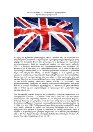 «Έξοδος ΗΒ από ΕΕ; Το επικείμενο δημοψήφισμα»
της Αλεξίας-Νεφέλης Δούμα
Ο λόγος του Βρετανού πρωθυπουργού, David Cameron, στις 23 Ιανουαρίου του
τρέχοντος έτους αναφορικά με τη διεξαγωγή δημοψηφίσματος για την παραμονή της
χώρας στην Ευρωπαϊκή Ένωση έχει αναζωπυρώσει το φαινόμενο του «ευρωπαϊκού
ευρωσκεπτικισμού». Κατά την προεκλογική περίοδο των επερχόμενων εκλογών
(2015), ο Cameron δεσμεύεται την επαναδιαπραγμάτευση του ζητήματος της
παραμονής της Μ. Βρετανίας στην ευρωπαϊκή οικογένεια. Αν τα λόγια του Βρετανού
αξιωματούχου επαληθευθούν, το εν λόγω δημοψήφισμα θα αποτελέσει το τρίτο κατά
σειρά στην ιστορία του έθνους. Το πρώτο διεξήχθη το 1975 σχετικά με την
επικείμενη είσοδο της Αγγλίας στην τότε Ευρωπαϊκή Οικονομική Κοινότητα (ΕΟΚ).
Ομιλία για αυτό το δημοψήφισμα είχε εξαγγείλει την ίδια ημερομηνία πριν από
ακριβώς 38 χρόνια στο Βρετανικό Κοινοβούλιο ο τότε πρωθυπουργός Harold Wilson,
σε μια περίοδο μεγάλης οικονομικής ύφεσης εξαιτίας της πετρελαϊκής και
χρηματοπιστωτικής κρίσης και του ραγδαία αυξανόμενου πληθωρισμού. Ίσως κατά
πολλούς η ευκαιρία καθορισμού της θέσης της Μ. Βρετανίας να χρησιμοποιήθηκε
από τον Wilson ως μέσο «εξαναγκασμού» των ψηφοφόρων του, με απώτερο στόχο
την επανεκλογή του.
Την ίδια ακριβώς τακτική θεωρείται πως ακολούθησε περίτεχνα ο εκπρόσωπος του
Συντηρητικού Κόμματος, D. Cameron. Είναι κοινός τόπος το κλίμα του «ευρω-
σκεπτικισμού» και καχυποψίας απέναντι σε μια κεντρικά διοικούμενη Ευρώπη.
Ένθερμη θιασώτης του ρεύματος αυτού δεν ήταν άλλη παρά η τέως Βρετανίδα
πρωθυπουργός, Margaret Thatcher, η οποία ξεκάθαρα τασσόταν κατά της εισόδου της
Αγγλίας στην τότε ΕΟΚ. Το ζήτημα αυτό εμφανίζεται περισσότερο ακανθώδες παρά
ποτέ, καθώς σύμφωνα με έρευνες που πρόσφατα διεξήχθησαν στη χώρα, η ΕΕ
ιεραρχείται πολύ χαμηλά σε σχέση με ζητήματα της εθνικής οικονομίας, όπως η
ανεργία, ο πληθωρισμός και η ανέχεια. Σημειωτέον ότι σε τακτικές δημοσκοπήσεις
από το 2010 ως σήμερα δεν έχει καταγραφεί ποσοστό του πληθυσμού άνω του 13%
που να θέτει ως ύψιστη προτεραιότητα την ΕΕ.
 