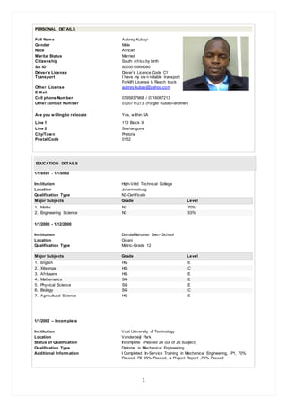 1
PERSONAL DETAILS
Full Name Aubrey Kubayi
Gender Male
Race African
Marital Status Married
Citizenship South Africa by birth
SA ID 8005015904080
Driver’s License
Transport
Driver’s Licence Code C1
I have my ow n reliable transport
Forklift License & Reach truck
Other License
E-Mail
aubrey.kubayi@yahoo.com
Cell phone Number 0795837968 / 0716067213
Other contact Number 0720711273 (Forget Kubayi-Brother)
Are you willing to relocate Yes, w ithin SA
Line 1 113 Block X
Line 2 Soshanguve
City/Town Pretoria
Postal Code 0152
EDUCATION DETAILS
1/7/2001 - 1/1/2002
Institution High-Veld Technical College
Location Johannesburg
Qualification Type N3-Certificate
Major Subjects Grade Level
1. Maths N3 70%
2. Engineering Science N3 53%
1/1/2000 - 1/12/2000
Institution DuvulaMahuntsi Sec- School
Location Giyani
Qualification Type Matric-Grade 12
Major Subjects Grade Level
1. English HG E
2. Xitsonga HG C
3. Afrikaans HG E
4. Mathematics SG E
5. Physical Science SG E
6. Biology SG C
7. Agricultural Science HG E
1/1/2002 – Incomplete
Institution Vaal University of Technology
Location Vanderbeijl Park
Status of Qualification Incomplete (Passed 24 out of 26 Subject)
Qualification Type Diploma in Mechanical Engineering
Additional Information I Completed In-Service Training in Mechanical Engineering, P1, 70%
Passed. P2 65% Passed, & Project Report ,70% Passed
 