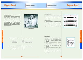 17
Assembly Equipment
Super Seal's SW-32-01 swaged Hose Assembly Machine is
specially designed for quick, accurate swaging of factory
quality hose assemblies by distributors and manufacturers.
The SW-32-01 Assembly Machine will swage straight and
standard elbow fittings on hose sizes through 2" l.D.
The machine swages fittings to preset dimensions and
automatically stops when the operation is complete. The
swaging dies can be quickly changed and each set of dies will
swage several styles of hose.
Machine Specifications
Dimensions : 724 mm wide, 635 mm deep, 559 mm high
Weight : 320 kg
Die Segments : 8 per set
Electrical Standard : 5 - 7.5 HP, 415 Volts, 3 Phase 50 Hertz
Ordering Instruction for SW -32-01 Swaged Hose Assembly Machine
Item : Part Number
Basic Machine : SW-32-01
Die Segment-Based Set ; SW-32-103
Swaging Machine
T
E
C
H
N
I
C
A
L
D
A
T
A
Assembly Equipment
Assembly Instruction
Super Seal hose and reusable fittings contained in this
catalogue are easily assembled in the shop or in the field.
Factory assembled reusable and swaged hose assemblies are
also available.
HoseAssembly Length:
To determine "J" length (cut length of hose): From
"OA" (overall length) deduct "D" dimensions of both
end fittings. ("D" dimensions given in detail chart
of reusable end fittings) add 12.7 mm (½") to "J"
length to compensate for contraction under pressure.
How to cut hose :
When a cut off wheel is not available, wire braided
hose may be cut using the following procedures:-
1. Hold hose in suitable vice taking care not to
overtighten.
2. Using a fine toothed hacksaw cut hose
squarely to length.
3. Any loose wires should be trimmed flush with
hose stock.
4. Remove any burrs from bore of hose with a
sharp knife.
Note: It is considered normal for any wire braided
hose when cut to "neck down" at one end and "flare
out" at the other.
18
D
OA
J D
OA
D J D
OA
D J D
T
E
C
H
N
I
C
A
L
D
A
T
A
Assembly Instruction
 