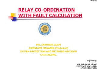 RELAY CO-ORDINATION
WITH FAULT CALCULATION
MD. SAROWAR ALAM
ASSISTANT MANAGER (Technical)
SYSTEM PROTECTION AND METERING DIVISION
CHITTAGONG.
Prepared by-
MD. SAROWAR ALAM,
ASSISTANT MANAGER,
SPMD-CTG, PGCB.
08-11-2012
 