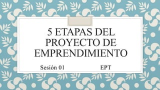 5 ETAPAS DEL
PROYECTO DE
EMPRENDIMIENTO
Sesión 01 EPT
 