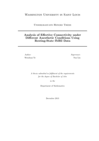 Washington University in Saint Louis
Undergraduate Honors Thesis
Analysis of Eﬀective Connectivity under
Diﬀerent Anesthetic Conditions Using
Resting-State fMRI Data
Author:
Wenshuai Ye
Supervisor:
Nan Lin
A thesis submitted in fulﬁlment of the requirements
for the degree of Bachelor of Arts
in the
Department of Mathematics
December 2013
 
