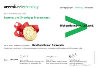 Learning and Knowledge Management
Delivery Centers for Technology in India
We are pleased to award this certificate to
for successful completion of the Accenture Foundation training program conducted at the Delivery Centers for Technology in India.
Date: Jayant Swamy
Managing Director, Lead – Technology Group
Delivery Centers for Technology in India
Ittoop Kurian
Managing Director, Director of Delivery
Global Delivery Network for Technology
Susheel Nagarajan
Managing Director, Learning and
Knowledge Management
Delivery Centers for Technology in India
©2015AccentureAllrightsreserved.
Gowtham Kumar Paravasthu
24-Jun-2015
 