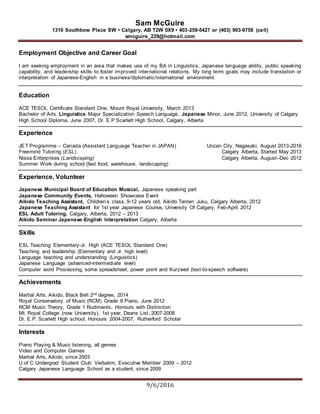 Sam McGuire
1310 Southbow Place SW • Calgary, AB T2W 0X9 • 403-259-5427 or (403) 903-9758 (cell)
smcguire_229@hotmail.com
9/6/2016
Employment Objective and Career Goal
I am seeking employment in an area that makes use of my BA in Linguistics, Japanese language ability, public speaking
capability, and leadership skills to foster improved international relations. My long term goals may include translation or
interpretation of Japanese-English in a business/diplomatic/international environment.
Education
ACE TESOL Certificate Standard One, Mount Royal University, March 2013
Bachelor of Arts, Linguistics Major Specialization Speech Language, Japanese Minor, June 2012, University of Calgary
High School Diploma, June 2007, Dr. E.P Scarlett High School, Calgary, Alberta
Experience
JET Programme – Canada (Assistant Language Teacher in JAPAN) Unzen City, Nagasaki, August 2013-2016
Freemind Tutoring (ESL) Calgary Alberta, Started May 2013
Nissa Enterprises (Landscaping) Calgary Alberta, August–Dec 2012
Summer Work during school (fast food, warehouse, landscaping)
Experience, Volunteer
Japanese Municipal Board of Education Musical, Japanese speaking part
Japanese Community Events, Halloween Showcase Event
Aikido Teaching Assistant, Children’s class, 9-12 years old, Aikido Tanren Juku, Calgary Alberta, 2012
Japanese Teaching Assistant for 1st year Japanese Course, University Of Calgary, Feb-April 2012
ESL Adult Tutoring, Calgary, Alberta, 2012 – 2013
Aikido Seminar Japanese-English Interpretation Calgary, Alberta
Skills
ESL Teaching Elementary-Jr. High (ACE TESOL Standard One)
Teaching and leadership (Elementary and Jr. high level)
Language teaching and understanding (Linguistics)
Japanese Language (advanced-intermediate level)
Computer word Processing, some spreadsheet, power point and Kurzweil (text-to-speech software)
Achievements
Martial Arts, Aikido, Black Belt 2nd degree, 2014
Royal Conservatory of Music (RCM) Grade 8 Piano, June 2012
RCM Music Theory, Grade 1 Rudiments, Honours with Distinction
Mt. Royal College (now University), 1st year, Deans List, 2007-2008
Dr. E.P. Scarlett High school, Honours 2004-2007, Rutherford Scholar
Interests
Piano Playing & Music listening, all genres
Video and Computer Games
Martial Arts, Aikido, since 2003
U of C Undergrad Student Club: Verbatim, Executive Member 2009 – 2012
Calgary Japanese Language School as a student, since 2009
 