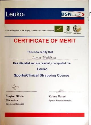 Leuk0@ medical'
Official Supplier to SA Rugby, SA Hockey,and SA Soccer
CERTIFICATE OF MERIT
This is to certify that
JamesYaûfron
Has attendedand successfully completedthe
Leuko
Sports/CIinical Strapping Course
Clayton Stone
BSN medical
Business Manager
Kobus Maree
Sports Physiotherapist
 