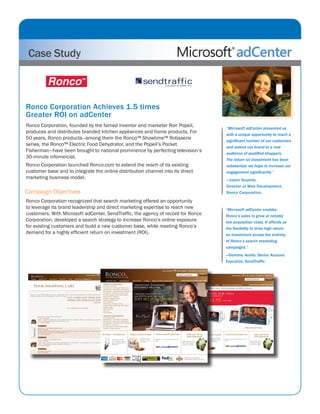 Case Study
“Microsoft adCenter presented us
with a unique opportunity to reach a
significant number of our customers
and extend our brand to a new
audience of qualified shoppers.
The return on investment has been
substantial; we hope to increase our
engagement significantly.”
—Justin Guyette,
Director of Web Development,
Ronco Corporation.
Ronco Corporation Achieves 1.5 times
Greater ROI on adCenter
Ronco Corporation, founded by the famed inventor and marketer Ron Popeil,
produces and distributes branded kitchen appliances and home products. For
50 years, Ronco products—among them the Ronco™ Showtime™ Rotisserie
series, the Ronco™ Electric Food Dehydrator, and the Popeil’s Pocket
Fisherman—have been brought to national prominence by perfecting television’s
30-minute infomercial.
Ronco Corporation launched Ronco.com to extend the reach of its existing
customer base and to integrate the online distribution channel into its direct
marketing business model.
Campaign Objectives
Ronco Corporation recognized that search marketing offered an opportunity
to leverage its brand leadership and direct marketing expertise to reach new
customers. With Microsoft adCenter, SendTraffic, the agency of record for Ronco
Corporation, developed a search strategy to increase Ronco’s online exposure
for existing customers and build a new customer base, while meeting Ronco’s
demand for a highly efficient return on investment (ROI).
sendtraffic
SPECS:
Blue: Pantone: 295U solid uncoated
sendtraffic: Font: Zurich Ex BT size: 77.68 px - no leading
sending business forward...: Font: Zurich Ex BT size: 20.63 px -
leading:-10
“Microsoft adCenter enables
Ronco’s sales to grow at notably
low acquisition costs. It affords us
the flexibility to drive high return
on investment across the entirety
of Ronco’s search marketing
campaigns.”
—Dominic Acello, Senior Account
Executive, SendTraffic
 