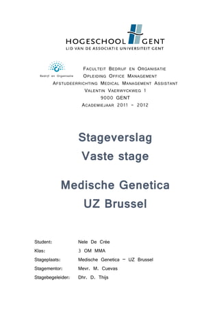 FACULTEIT BEDRIJF EN ORGANISATIE
Bedrijf en Organisatie OPLEIDING OFFICE MANAGEMENT
AFSTUDEERRICHTING MEDICAL MANAGEMENT ASSISTANT
VALENTIN VAERWYCKWEG 1
9000 GENT
ACADEMIEJAAR 2011 - 2012
Stageverslag
Vaste stage
Medische Genetica
UZ Brussel
Student: Nele De Crée
Klas: 3 OM MMA
Stageplaats: Medische Genetica – UZ Brussel
Stagementor: Mevr. M. Cuevas
Stagebegeleider: Dhr. D. Thijs
 
