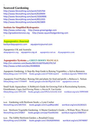 ~
Seaweed Gardening
http://www.librarything.com/work/5325764
http://www.librarything.com/work/8104499
http://www.librarything.com/work/10269006
http://www.librarything.com/work/8911935
http://www.librarything.com/work/4623809
Institute for Simplified Hydroponics
http://www.carbon.org http://www.growingedge.com
http://growbiointensive.org http://www.squarefootgardening.com
~
Aquaponics Journal
backyardaquaponics.com aquaponicsjournal.com
Aquaponics UK and Australia
ukaquaponics.org aquaponics.org.uk aquaponics.net.au diyaquaponics.com
Aquaponics Systems and GREEN ROOFS MANUALS
http://en.calameo.com/books/00135160793af637917ef
http://www.scribd.com/doc/45480026
Aquaponic Gardening: A Step-By-Step Guide to Raising Vegetables; by Sylvia Bernstein
librarything.com/11672554 books.google.com/iiT7GbUoauUC worldcat.org/oclc/709681564
Aquaponic Food Product: Raising fish and plants for food and profit; by Rebecca L. Nelson
librarything.com/11556695 books.google.com/da1fPgAACAAJ aquaponics.com.au
Small Scale Aquaculture: A Hobbyist's Guide for Growing Fish in Recirculating Systems,
Greenhouses, Cages And Flowing Water; by Steven D. Van Gorder
librarything.com/1891250 books.google.com/ON2wAAAACAAJ worldcat.org/oclc/50995488
~
book: Gardening with Heirloom Seeds; by Lynn Coulter
librarything.com/1857555 books.google.com/1uya8RqUs8kC worldcat.org/oclc/62281621
book: Heirloom Vegetable Gardening: A Master Gardener's Guide; by William Woys Weaver
librarything.com/376857 books.google.com/pqrTGwAACAAJ worldcat.org/oclc/34887017
book: The Edible Heirloom Garden; by Rosalind Creasy
librarything.com/1141998 books.google.com/-OkJAQAAMAAJ worldcat.org/oclc/39748087
 