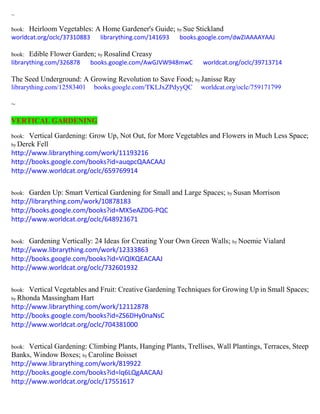 ~
book: Heirloom Vegetables: A Home Gardener's Guide; by Sue Stickland
worldcat.org/oclc/37310883 librarything.com/141693 books.google.com/dwZIAAAAYAAJ
book: Edible Flower Garden; by Rosalind Creasy
librarything.com/326878 books.google.com/AwGJVW948mwC worldcat.org/oclc/39713714
The Seed Underground: A Growing Revolution to Save Food; by Janisse Ray
librarything.com/12583401 books.google.com/TKLJxZPdyyQC worldcat.org/oclc/759171799
~
VERTICAL GARDENING
book: Vertical Gardening: Grow Up, Not Out, for More Vegetables and Flowers in Much Less Space;
by Derek Fell
http://www.librarything.com/work/11193216
http://books.google.com/books?id=auqpcQAACAAJ
http://www.worldcat.org/oclc/659769914
book: Garden Up: Smart Vertical Gardening for Small and Large Spaces; by Susan Morrison
http://librarything.com/work/10878183
http://books.google.com/books?id=MX5eAZDG-PQC
http://www.worldcat.org/oclc/648923671
book: Gardening Vertically: 24 Ideas for Creating Your Own Green Walls; by Noemie Vialard
http://www.librarything.com/work/12333863
http://books.google.com/books?id=ViQlKQEACAAJ
http://www.worldcat.org/oclc/732601932
book: Vertical Vegetables and Fruit: Creative Gardening Techniques for Growing Up in Small Spaces;
by Rhonda Massingham Hart
http://www.librarything.com/work/12112878
http://books.google.com/books?id=ZS6DHy0naNsC
http://www.worldcat.org/oclc/704381000
book: Vertical Gardening: Climbing Plants, Hanging Plants, Trellises, Wall Plantings, Terraces, Steep
Banks, Window Boxes; by Caroline Boisset
http://www.librarything.com/work/819922
http://books.google.com/books?id=lq6LQgAACAAJ
http://www.worldcat.org/oclc/17551617
 