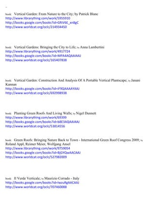 ~
book: Vertical Garden: From Nature to the City; by Patrick Blanc
http://www.librarything.com/work/5955910
http://books.google.com/books?id=GRiV6E_xn8gC
http://www.worldcat.org/oclc/214934450
book: Vertical Gardens: Bringing the City to Life; by Anna Lambertini
http://www.librarything.com/work/4917724
http://books.google.com/books?id=MPA4AQAAIAAJ
http://www.worldcat.org/oclc/165407838
book: Vertical Garden: Construction And Analysis Of A Portable Vertical Plantscape; by Janani
Kannan
http://books.google.com/books?id=iF9QAAAAYAAJ
http://www.worldcat.org/oclc/692998938
book: Planting Green Roofs And Living Walls; by Nigel Dunnett
http://www.librarything.com/work/69399
http://books.google.com/books?id=b8E3AQAAIAAJ
http://www.worldcat.org/oclc/53814556
book: Green Roofs: Bringing Nature Back to Town - International Green Roof Congress 2009; by
Roland Appl, Reimer Meier, Wolfgang Ansel
http://www.librarything.com/work/9759054
http://books.google.com/books?id=BjGYQwAACAAJ
http://www.worldcat.org/oclc/527982009
book: Il Verde Verticale; by Maurizio Corrado - Italy
http://books.google.com/books?id=IwzuRgAACAAJ
http://www.worldcat.org/oclc/707460088
 