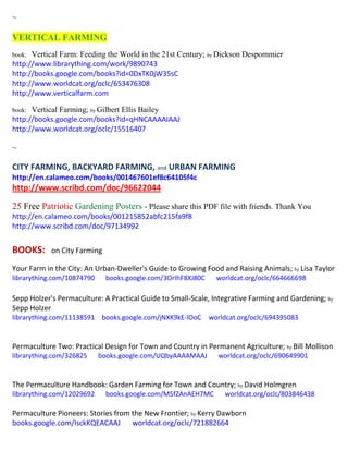 ~
VERTICAL FARMING
book: Vertical Farm: Feeding the World in the 21st Century; by Dickson Despommier
http://www.librarything.com/work/9890743
http://books.google.com/books?id=0DxTK0jW35sC
http://www.worldcat.org/oclc/653476308
http://www.verticalfarm.com
book: Vertical Farming; by Gilbert Ellis Bailey
http://books.google.com/books?id=qHNCAAAAIAAJ
http://www.worldcat.org/oclc/15516407
~
CITY FARMING, BACKYARD FARMING, and URBAN FARMING
http://en.calameo.com/books/001467601ef8c64105f4c
http://www.scribd.com/doc/96622044
25 Free Patriotic Gardening Posters - Please share this PDF file with friends. Thank You
http://en.calameo.com/books/001215852abfc215fa9f8
http://www.scribd.com/doc/97134992
BOOKS: on City Farming
Your Farm in the City: An Urban-Dweller's Guide to Growing Food and Raising Animals; by Lisa Taylor
librarything.com/10874790 books.google.com/3OrIhF8XJ80C worldcat.org/oclc/664666698
Sepp Holzer's Permaculture: A Practical Guide to Small-Scale, Integrative Farming and Gardening; by
Sepp Holzer
librarything.com/11138591 books.google.com/jNXK9kE-lOoC worldcat.org/oclc/694395083
Permaculture Two: Practical Design for Town and Country in Permanent Agriculture; by Bill Mollison
librarything.com/326825 books.google.com/UQbyAAAAMAAJ worldcat.org/oclc/690649901
The Permaculture Handbook: Garden Farming for Town and Country; by David Holmgren
librarything.com/12029692 books.google.com/M5fZAnAEH7MC worldcat.org/oclc/803846438
Permaculture Pioneers: Stories from the New Frontier; by Kerry Dawborn
books.google.com/IsckKQEACAAJ worldcat.org/oclc/721882664
 