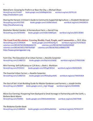 ~
MetroFarm: Growing for Profit In or Near the City; by Michael Olson
librarything.com/131465 books.google.com/oOKBNgAACAAJ worldcat.org/oclc/30795120
http://metrofarm.com
Sharing the Harvest: A Citizen's Guide to Community Supported Agriculture; by Elizabeth Henderson
librarything.com/4557502 books.google.com/13sDbCIz0ooC worldcat.org/oclc/144328213
http://localharvest.org
Bioshelter Market Garden: A Permaculture Farm; by Darrell Frey
librarything.com/10703491 books.google.com/Vx8enVBW5jwC worldcat.org/oclc/601130383
The Good Food Revolution: Growing Healthy Food, People, and Communities; by Will Allen
librarything.com/11993624 books.google.com/nf55k2hlg-IC worldcat.org/oclc/757470632
calameo.com/00146760196286db0d170 calameo.com/0014676015b669d39046f
calameo.com/0014676011706f76df387 calameo.com/0014676011ef888557ff8
http://www.growingpower.org
Farm City: The Education of an Urban Farmer; by Novella Carpenter
librarything.com/11480723 books.google.com/KqUVJLLDJbQC worldcat.org/oclc/276819186
Mini Farming: Self-Sufficiency on 1/4 Acre; by Brett L. Markham
librarything.com/9724353 books.google.com/HfVygFIMI3sC worldcat.org/oclc/664324645
The Essential Urban Farmer; by Novella Carpenter
librarything.com/11860723 books.google.com/IRCkqDLpcW4C worldcat.org/oclc/744291854
The Soul of Soil: A Soil-Building Guide for Master Gardeners and Farmers; by Joseph Smillie
librarything.com/984997 books.google.com/z_sVgV-WqagC worldcat.org/oclc/41049496
Micro Eco-Farming: Prospering from Backyard to Small Acreage in Partnership with the Earth; by
Barbara Berst Adams
librarything.com/592901 books.google.com/OW2oAAAACAAJ worldcat.org/oclc/54677648
The Biodome Garden Book
librarything.com/11884542 books.google.com/uXNIXwAACAAJ worldcat.org/oclc/767652177
 