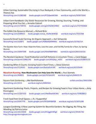 ~
Urban Farming: Sustainable City Living in Your Backyard, in Your Community, and in the World; by
Thomas Fox
librarything.com/11280180 books.google.com/RTZjQwAACAAJ worldcat.org/oclc/503073342
Urban Farm Handbook: City Slicker Resources for Growing, Raising, Sourcing, Trading, and
Preparing What You Eat; by Annette Cottrell
librarything.com/11738731 books.google.com/g2VCN2W1HNEC worldcat.org/oclc/727705064
The Edible City Resource Manual; by Richard Britz
librarything.com/2389015 books.google.com/p_r6wNisWWQC worldcat.org/oclc/7555708
Successful Small-Scale Farming: An Organic Approach; by Karl Schwenke
librarything.com/126871 books.google.com/A08bAQAAMAAJ worldcat.org/oclc/22766714
The Quarter-Acre Farm: How I Kept the Patio, Lost the Lawn, and Fed My Family for a Year; by Spring
Warren
librarything.com/10997398 books.google.com/hOs4988PX8kC worldcat.org/oclc/663102316
The Resilient Gardener: Food Production and Self-Reliance in Uncertain Times; by Carol Deppe
librarything.com/work/10481246 books.google.com/Xf5Q4jo_mEEC worldcat.org/oclc/610835135
Gardening When It Counts: Growing Food in Hard Times; by Steve Solomon
librarything.com/1114565 books.google.com/lbohaJCxFnAC worldcat.org/oclc/62535644
Mycelium Running: How Mushrooms Can Help Save the World; by Paul Stamets
librarything.com/494921 books.google.com/qtsTH7ekvVYC worldcat.org/oclc/60603170
Square Foot Gardening; by Mel Bartholomew scribd.com/doc/30421696
librarything.com/3213 worldcat.org/oclc/6943565
Apartment Gardening: Plants, Projects, and Recipes for Growing Food in Your Urban Home; by Amy
Pennington
librarything.com/11367320 books.google.com/UNa9bwAACAAJ worldcat.org/oclc/759838812
Fresh Food from Small Spaces; by R.J. Ruppenthal
librarything.com/6347778 books.google.com/OPQXAfANf08 worldcat.org/oclc/225871288
Lasagna Gardening: A New Layering System for Bountiful Gardens: No Digging, No Tilling, No
Weeding; by Patricia Lanza
librarything.com/10115926 books.google.com/Zih2ggDzMSgC worldcat.org/oclc/39181782
http://lasagnagardeningbook.com
 