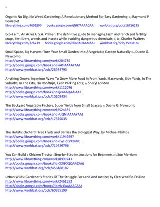 ~
Organic No Dig, No Weed Gardening: A Revolutionary Method For Easy Gardening; by Raymond P
Poincelot
librarything.com/4692899 books.google.com/jNR7AAAACAAJ worldcat.org/oclc/16756235
Eco-Farm, An Acres U.S.A. Primer: The definitive guide to managing farm and ranch soil fertility,
crops, fertilizers, weeds and insects while avoiding dangerous chemicals; by Jr. Charles Walters
librarything.com/326739 books.google.com/hKodAQAAMAAJ worldcat.org/oclc/35908160
Small Space, Big Harvest: Turn Your Small Garden Into A Vegetable Garden Naturally; by Duane G.
Newcomb
http://www.librarything.com/work/204736
http://books.google.com/books?id=iAtIAAAAYAAJ
http://www.worldcat.org/oclc/26974793
Anything Grows: Ingenious Ways To Grow More Food In Front Yards, Backyards, Side Yards, In The
Suburbs, In The City, On Rooftops, Even Parking Lots; by Sheryl London
http://www.librarything.com/work/1112076
http://books.google.com/books?id=je44AQAAIAAJ
http://www.worldcat.org/oclc/10208434
The Backyard Vegetable Factory: Super Yields from Small Spaces; by Duane G. Newcomb
http://www.librarything.com/work/524835
http://books.google.com/books?id=UQNIAAAAYAAJ
http://www.worldcat.org/oclc/17875035
The Holistic Orchard: Tree Fruits and Berries the Biological Way; by Michael Phillips
http://www.librarything.com/work/11949597
http://books.google.com/books?id=zwHotVXtnfsC
http://www.worldcat.org/oclc/719429796
You Can Build a Chicken Tractor: Step-by-Step Instructions for Beginners; by Sue Merriam
http://www.librarything.com/work/8999243
http://books.google.com/books?id=X2GOQQAACAAJ
http://www.worldcat.org/oclc/458488182
Urban Wilds: Gardener's Stories Of The Struggle For Land And Justice; by Cleo Woelfle-Erskine
http://www.librarything.com/work/2461552
http://books.google.com/books?id=9z1kAAAACAAJ
http://www.worldcat.org/oclc/60955199
 