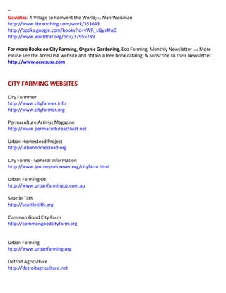 ~
Gaviotas: A Village to Reinvent the World; by Alan Weisman
http://www.librarything.com/work/353643
http://books.google.com/books?id=vWR_LQys4hsC
http://www.worldcat.org/oclc/37955739
For more Books on City Farming, Organic Gardening, Eco Farming, Monthly Newsletter and More
Please see the AcresUSA website and obtain a free book catalog, & Subscribe to their Newsletter
http://www.acresusa.com
CITY FARMING WEBSITES
City Farmmer
http://www.cityfarmer.info
http://www.cityfarmer.org
Permaculture Activist Magazine
http://www.permacultureactivist.net
Urban Homestead Project
http://urbanhomestead.org
City Farms - General Information
http://www.journeytoforever.org/cityfarm.html
Urban Farming Oz
http://www.urbanfarmingoz.com.au
Seattle Tilth
http://seattletilth.org
Common Good City Farm
http://commongoodcityfarm.org
Urban Farming
http://www.urbanfarming.org
Detroit Agriculture
http://detroitagriculture.net
 
