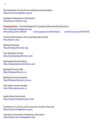 ~
The Federation of City Farms and Community Gardens
http://www.farmgarden.org.uk
European Federation of City Farms
http://www.cityfarms.org
Growing Power - Training People for Creating Community Food Systems
http://www.growingpower.org
librarything.com/11993624 books.google.com/nf55k2hlg-IC worldcat.org/oclc/757470632
D Acres Permaculture Farm and Education Center
http://dacres.org
Backyard Harvest
http://backyardharvest.org
Your Backyard Farmer
http://yourbackyardfarmer.com
Raising BackYard Chickens
http://www.backyardchickens.com
Backyard Farmer USA
http://backyardfarmer.us
Backyard Farmer Australia
http://backyardfarmer.com.au
The Urban Farmer Canada
http://theurbanfarmer.ca
South Africa City Farmer
http://www.imnojamieoliver.com
Australian City Farms and Community Gardens Network
http://communitygarden.org.au
American Community Gardening Association
http://www.communitygarden.org
 