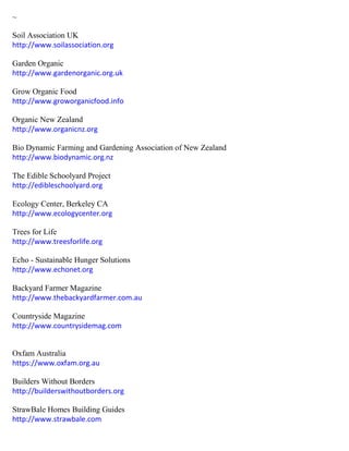 ~
Soil Association UK
http://www.soilassociation.org
Garden Organic
http://www.gardenorganic.org.uk
Grow Organic Food
http://www.groworganicfood.info
Organic New Zealand
http://www.organicnz.org
Bio Dynamic Farming and Gardening Association of New Zealand
http://www.biodynamic.org.nz
The Edible Schoolyard Project
http://edibleschoolyard.org
Ecology Center, Berkeley CA
http://www.ecologycenter.org
Trees for Life
http://www.treesforlife.org
Echo - Sustainable Hunger Solutions
http://www.echonet.org
Backyard Farmer Magazine
http://www.thebackyardfarmer.com.au
Countryside Magazine
http://www.countrysidemag.com
Oxfam Australia
https://www.oxfam.org.au
Builders Without Borders
http://builderswithoutborders.org
StrawBale Homes Building Guides
http://www.strawbale.com
 