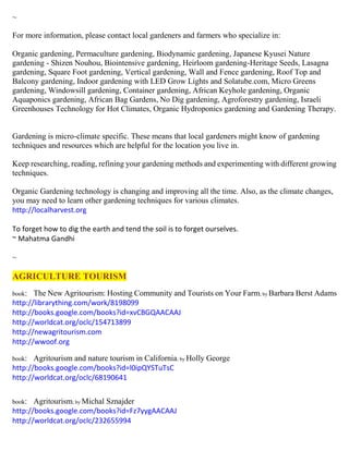 ~
For more information, please contact local gardeners and farmers who specialize in:
Organic gardening, Permaculture gardening, Biodynamic gardening, Japanese Kyusei Nature
gardening - Shizen Nouhou, Biointensive gardening, Heirloom gardening-Heritage Seeds, Lasagna
gardening, Square Foot gardening, Vertical gardening, Wall and Fence gardening, Roof Top and
Balcony gardening, Indoor gardening with LED Grow Lights and Solatube.com, Micro Greens
gardening, Windowsill gardening, Container gardening, African Keyhole gardening, Organic
Aquaponics gardening, African Bag Gardens, No Dig gardening, Agroforestry gardening, Israeli
Greenhouses Technology for Hot Climates, Organic Hydroponics gardening and Gardening Therapy.
Gardening is micro-climate specific. These means that local gardeners might know of gardening
techniques and resources which are helpful for the location you live in.
Keep researching, reading, refining your gardening methods and experimenting with different growing
techniques.
Organic Gardening technology is changing and improving all the time. Also, as the climate changes,
you may need to learn other gardening techniques for various climates.
http://localharvest.org
To forget how to dig the earth and tend the soil is to forget ourselves.
~ Mahatma Gandhi
~
AGRICULTURE TOURISM
book: The New Agritourism: Hosting Community and Tourists on Your Farm; by Barbara Berst Adams
http://librarything.com/work/8198099
http://books.google.com/books?id=xvCBGQAACAAJ
http://worldcat.org/oclc/154713899
http://newagritourism.com
http://wwoof.org
book: Agritourism and nature tourism in California; by Holly George
http://books.google.com/books?id=l0ipQYSTuTsC
http://worldcat.org/oclc/68190641
book: Agritourism; by Michal Sznajder
http://books.google.com/books?id=Fz7yygAACAAJ
http://worldcat.org/oclc/232655994
 