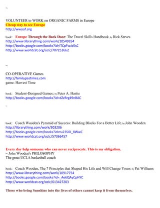 ~
VOLUNTEER to WORK on ORGANIC FARMS in Europe
Cheap way to see Europe
http://wwoof.org
book: Europe Through the Back Door: The Travel Skills Handbook; by Rick Steves
http://www.librarything.com/work/10549354
http://books.google.com/books?id=lTCpFszJc5sC
http://www.worldcat.org/oclc/707253662
~
CO-OPERATIVE Games
http://familypastimes.com
game: Harvest Time
book: Student-Designed Games; by Peter A. Hastie
http://books.google.com/books?id=dZzRrg49nBAC
~
book: Coach Wooden's Pyramid of Success: Building Blocks For a Better Life; by John Wooden
http://librarything.com/work/303206
http://books.google.com/books?id=tu23SID_8WwC
http://www.worldcat.org/oclc/57366457
Every day help someone who can never reciprocate. This is my obligation.
~ John Wooden's PHILOSOPHY
The great UCLA basketball coach
book: Coach Wooden, The 7 Principles that Shaped His Life and Will Change Yours; by Pat Williams
http://www.librarything.com/work/10917754
http://books.google.com/books?id=_Ae6QAyCpHYC
http://www.worldcat.org/oclc/613427203
Those who bring Sunshine into the lives of others cannot keep it from themselves.
 