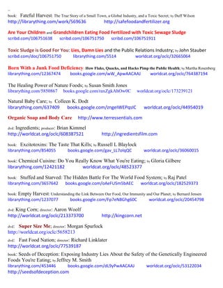 ~
book: Fateful Harvest: The True Story of a Small Town, a Global Industry, and a Toxic Secret; by Duff Wilson
http://librarything.com/work/569636 http://safefoodandfertilizer.org
Are Your Children and Grandchildren Eating Food Fertilized with Toxic Sewage Sludge
scribd.com/106751638 scribd.com/106751750 scribd.com/106751911
Toxic Sludge is Good For You: Lies, Damn Lies and the Public Relations Industry; by John Stauber
scribd.com/doc/106751750 librarything.com/5514 worldcat.org/oclc/32665064
Born With a Junk Food Deficiency: How Flaks, Quacks, and Hacks Pimp the Public Health; by Martha Rosenberg
librarything.com/12367474 books.google.com/wW_ApwAACAAJ worldcat.org/oclc/764387194
The Healing Power of Nature Foods; by Susan Smith Jones
librarything.com/5850867 books.google.com/raxZgkAhOw0C worldcat.org/oclc/173239121
Natural Baby Care; by Colleen K. Dodt
librarything.com/637409 books.google.com/zngeIWEPqsIC worldcat.org/oclc/44954019
Organic Soap and Body Care http://www.terressentials.com
dvd: Ingredients; producer: Brian Kimmel
http://worldcat.org/oclc/608387521 http://ingredientsfilm.com
book: Excitotoxins: The Taste That Kills; by Russell L Blaylock
librarything.com/854055 books.google.com/gav_LL7olqQC worldcat.org/oclc/36060015
book: Chemical Cuisine: Do You Really Know What You're Eating; by Gloria Gilbere
librarything.com/12421182 worldcat.org/oclc/48523377
book: Stuffed and Starved: The Hidden Battle For The World Food System; by Raj Patel
librarything.com/3657642 books.google.com/oAeFUSm5bAEC worldcat.org/oclc/182529373
book: Empty Harvest: Understanding the Link Between Our Food, Our Immunity and Our Planet; by Bernard Jensen
librarything.com/1237077 books.google.com/Fp7eN8Ghg60C worldcat.org/oclc/20454798
dvd: King Corn; director: Aaron Woolf
http://worldcat.org/oclc/213373700 http://kingcorn.net
dvd: Super Size Me; director: Morgan Spurlock
http://worldcat.org/oclc/5658213
dvd: Fast Food Nation; director: Richard Linklater
http://worldcat.org/oclc/77539187
book: Seeds of Deception: Exposing Industry Lies About the Safety of the Genetically Engineered
Foods You're Eating; by Jeffrey M. Smith
librarything.com/453446 books.google.com/dL9yPwAACAAJ worldcat.org/oclc/53122034
http://seedsofdeception.com
 