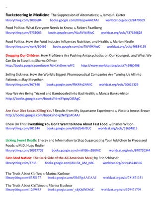 ~
Racketeering in Medicine: The Suppression of Alternatives; by James P. Carter
librarything.com/2003604 books.google.com/0VGqpwAACAAJ worldcat.org/oclc/28479509
Food Politics: What Everyone Needs to Know; by Robert Paarlberg
librarything.com/9735063 books.google.com/NLuRVIkARjoC worldcat.org/oclc/437186828
Food Politics: How the Food Industry Influences Nutrition, and Health; by Marion Nestle
librarything.com/work/10466 books.google.com/zvzTIUV9XNwC worldcat.org/oclc/46884159
Drugging Our Children: How Profiteers Are Pushing Antipsychotics on Our Youngest, and What We
Can Do to Stop It; by Sharna Olfman
http://books.google.com/books?id=LYvOnrx-wfYC http://www.worldcat.org/oclc/745980498
Selling Sickness: How the World's Biggest Pharmaceutical Companies Are Turning Us All Into
Patients; by Ray Moynihan
librarything.com/867848 books.google.com/fftKR4y2NMIC worldcat.org/oclc/60615329
How We Are Being Tricked and Bamboozled Into Bad Health; by Marcia Banks-Alston
http://books.google.com/books?id=r8YpoyDJSAgC
Are Your Diet Sodas Killing You? Results from My Aspartame Experiment; by Victoria Inness-Brown
http://books.google.com/books?id=j2NiYgEACAAJ
Chew On This: Everything You Don't Want to Know About Fast Food; by Charles Wilson
librarything.com/801244 books.google.com/XdkZb4tiIZUC worldcat.org/oclc/61694815
Licking Sweet Death: Energy and Information to Stop Sugarcoating Your Addiction to Processed
Foods; by M.D. Hugo Rodier
librarything.com/10927705 books.google.com/mWIE6m28UlAC worldcat.org/oclc/670720344
Fast Food Nation: The Dark Side of the All-American Meal; by Eric Schlosser
librarything.com/3735 books.google.com/dU13X_AM_N8C worldcat.org/oclc/45248356
The Truth About Coffee; by Marina Kushner
librarything.com/8358177 books.google.com/0lh1PgAACAAJ worldcat.org/oclc/781871351
The Truth About Caffeine; by Marina Kushner
librarything.com/1269843 books.google.com/_xkjQaPrDxkC worldcat.org/oclc/529471709
 