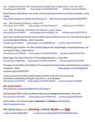 ~
book: Eating Fossil Fuels: Oil, Food and the Coming Crisis in Agriculture; by Dale Allen Pfeiffer
Librarything.com/2665448 books.google.com/9w6ifO5nIV0C worldcat.org/oclc/72982452
Good Calories, Bad Calories: Fats, Carbs, and the Controversial Science of Diet and Health; by Gary
Taubes
http://books.google.com/books?id=olfyVJLaa_YC http://www.worldcat.org/oclc/230187976
book: The Coconut Oil Miracle; by Bruce Fife
librarything.com/1140258 books.google.com/tSGmnBeRpLkC worldcat.org/oclc/54905936
book: Why We Get Fat: And What to Do About It; by Gary Taubes
librarything.com/10398573 books.google.com/9mPGg9Pz_3sC worldcat.org/oclc/607975714
How I Gave Up My Low-Fat Diet and Lost 40 Pounds, and How You Can Too: The Ultimate Guide To
Low-Carbohydrate Dieting; by Dana Carpender
librarything.com/586617 books.google.com/y7XMM8SlZ2cC worldcat.org/oclc/52477747
The Blood Sugar Solution: The Ultra Healthy Program for Losing Weight, Preventing Disease, and
Feeling Great Now; by Mark Hyman
librarything.com/12046920 books.google.com/Go7P3iHN994C worldcat.org/oclc/639167583
Blood Sugar 101: What They Don't Tell You About Diabetes; by Jenny Ruhl
librarything.com/8689420 books.google.com/NxD_LAAACAAJ worldcat.org/oclc/262615430
The Sugar Control Bible and Cookbook: The Complete Nutrition Guide to Revitalizing Your Health; by
Jacqueline L. Paltis books.google.com/ur0zAgAACAAJ
worldcat.org/oclc/43437959
Living Low Carb: Controlled-Carbohydrate Eating for Long-Term Living Low Carb:
Controlled-Carbohydrate Eating for Long-Term; by Jonny Bowden
librarything.com/9352797 books.google.com/fPJRtwAACAAJ worldcat.org/oclc/53435080
DIET DRINK POISON
http://calameo.com/books/000621631c357ae38ec3c
Eat Fat Look Thin: A Safe and Natural Way to Lose Weight Permanently; by Bruce Fife
librarything.com/2179732 books.google.com/rFF30fhh7SoC worldcat.org/oclc/50291097
Stevita Stevia - Zero Calorie Organic Sweetener for Diabetics and Alcoholics
http://stevitastevia.com
The Stevia Story and the Burning of Stevia Books by the FDA
scribd.com/doc/108619027 en.calameo.com/books/0017253189620d6a1a4cb
 