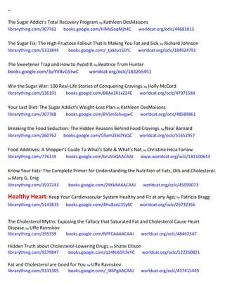 ~
The Sugar Addict's Total Recovery Program; by Kathleen DesMaisons
librarything.com/307762 books.google.com/HiMy5oqMjh4C worldcat.org/oclc/44681813
The Sugar Fix: The High-Fructose Fallout That Is Making You Fat and Sick; by Richard Johnson
librarything.com/5333844 books.google.com/_tjxkJu1SSYC worldcat.org/oclc/184924791
The Sweetener Trap and How to Avoid It; by Beatrice Trum Hunter
books.google.com/3jcYVBvG5rwC worldcat.org/oclc/183265451
Win the Sugar War: 100 Real-Life Stories of Conquering Cravings; by Holly McCord
librarything.com/136191 books.google.com/B8Ae3X1xZ24C worldcat.org/oclc/47971584
Your Last Diet: The Sugar Addict's Weight-Loss Plan; by Kathleen DesMaisons
librarything.com/307768 books.google.com/BVSm5JAvqjwC worldcat.org/oclc/48589861
Breaking the Food Seduction: The Hidden Reasons Behind Food Cravings; by Neal Barnard
librarything.com/260762 books.google.com/G9am2EkDYzQC worldcat.org/oclc/51652957
Food Additives: A Shopper's Guide To What's Safe & What's Not; by Christine Hoza Farlow
librarything.com/776219 books.google.com/bruSGQAACAAJ www.worldcat.org/oclc/181100643
Know Your Fats: The Complete Primer for Understanding the Nutrition of Fats, Oils and Cholesterol;
by Mary G. Enig
librarything.com/1937243 books.google.com/2YKkAAAACAAJ worldcat.org/oclc/45099073
Healthy Heart: Keep Your Cardiovascular System Healthy and Fit at any Age; by Patricia Bragg
librarything.com/5143835 books.google.com/4Hu8zxU35y8C worldcat.org/oclc/26732366
The Cholesterol Myths: Exposing the Fallacy that Saturated Fat and Cholesterol Cause Heart
Disease; by Uffe Ravnskov
librarything.com/195359 books.google.com/NFFCAAAACAAJ worldcat.org/oclc/46462347
Hidden Truth about Cholesterol-Lowering Drugs; by Shane Ellison
librarything.com/9279847 books.google.com/q14NJb5h3eYC worldcat.org/oclc/122260821
Fat and Cholesterol are Good for You; by Uffe Ravnskov
librarything.com/9331305 books.google.com/_l86PgAACAAJ worldcat.org/oclc/437415449
 