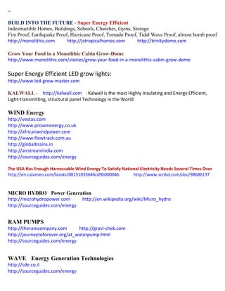 ~
BUILD INTO THE FUTURE - Super Energy Efficient
Indestructible Homes, Buildings, Schools, Churches, Gyms, Storage
Fire Proof, Earthquake Proof, Hurricane Proof, Tornado Proof, Tidal Wave Proof, almost bomb proof
http://monolithic.com http://jctropicalhomes.com http://trinitydome.com
Grow Your Food in a Monolithic Cabin Grow-Dome
http://www.monolithic.com/stories/grow-your-food-in-a-monolithic-cabin-grow-dome
Super Energy Efficient LED grow lights:
http://www.led-grow-master.com
KALWALL - http://kalwall.com - Kalwall is the most Highly Insulating and Energy Efficient,
Light-transmitting, structural panel Technology in the World
WIND Energy
http://vestas.com
http://www.provenenergy.co.uk
http://africanwindpower.com
http://www.flowtrack.com.au
http://globalbrains.in
http://airstreamindia.com
http://sourceguides.com/energy
The USA Has Enough Harnessable Wind Energy To Satisfy National Electricity Needs Several Times Over
http://en.calameo.com/books/00151033646cd9b000046 http://www.scribd.com/doc/98686137
MICRO HYDRO Power Generation
http://microhydropower.com http://en.wikipedia.org/wiki/Micro_hydro
http://sourceguides.com/energy
RAM PUMPS
http://theramcompany.com http://gravi-chek.com
http://journeytoforever.org/at_waterpump.html
http://sourceguides.com/energy
WAVE Energy Generation Technologies
http://sde.co.il
http://sourceguides.com/energy
 