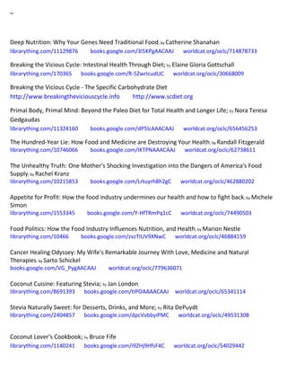 ~
Deep Nutrition: Why Your Genes Need Traditional Food; by Catherine Shanahan
librarything.com/11129876 books.google.com/3l5KPgAACAAJ worldcat.org/oclc/714878733
Breaking the Vicious Cycle: Intestinal Health Through Diet; by Elaine Gloria Gottschall
librarything.com/170365 books.google.com/R-5ZwrIcudUC worldcat.org/oclc/30668009
Breaking the Vicious Cycle - The Specific Carbohydrate Diet
http://www.breakingtheviciouscycle.info http://www.scdiet.org
Primal Body, Primal Mind: Beyond the Paleo Diet for Total Health and Longer Life; by Nora Teresa
Gedgaudas
librarything.com/11324160 books.google.com/dP5lcAAACAAJ worldcat.org/oclc/656456253
The Hundred-Year Lie: How Food and Medicine are Destroying Your Health; by Randall Fitzgerald
librarything.com/10746066 books.google.com/IKTPNAAACAAJ worldcat.org/oclc/62738611
The Unhealthy Truth: One Mother's Shocking Investigation into the Dangers of America's Food
Supply; by Rachel Kranz
librarything.com/10215853 books.google.com/Lrtuyrh8h2gC worldcat.org/oclc/462880202
Appetite for Profit: How the food industry undermines our health and how to fight back; by Michele
Simon
librarything.com/1553345 books.google.com/Y-HfTRmPq1cC worldcat.org/oclc/74490503
Food Politics: How the Food Industry Influences Nutrition, and Health; by Marion Nestle
librarything.com/10466 books.google.com/zvzTIUV9XNwC worldcat.org/oclc/46884159
Cancer Healing Odyssey: My Wife's Remarkable Journey With Love, Medicine and Natural
Therapies; by Sarto Schickel
books.google.com/VG_PygAACAAJ worldcat.org/oclc/779636071
Coconut Cuisine: Featuring Stevia; by Jan London
librarything.com/8691393 books.google.com/tIPOAAAACAAJ worldcat.org/oclc/65341114
Stevia Naturally Sweet: for Desserts, Drinks, and More; by Rita DePuydt
librarything.com/2404857 books.google.com/dpcVvbbyiPMC worldcat.org/oclc/49531308
Coconut Lover's Cookbook; by Bruce Fife
librarything.com/1140241 books.google.com/i9ZHj9HfsF4C worldcat.org/oclc/54029442
 