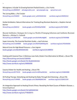 ~
Microgreens: A Guide To Growing Nutrient Packed Greens; by Eric Franks
librarything.com/8492027 wheatgrasskits.com sproutpeople.org sproutman.com
The Juicing Bible; by Pat Crocker
librarything.com/536459 books.google.com/_wW4IAAACAAJ worldcat.org/oclc/44495212
Herbal Antibiotics: Natural Alternatives for Treating Drug-Resistant Bacterial; by Stephen Harrod
Buhner
librarything.com/646512 books.google.com/f2hDKZqYNO8C worldcat.org/oclc/45732069
Beyond Antibiotics: Strategies for Living in a World of Emerging Infections and Antibiotic-Resistant
Bacteria; by Michael A. Schmidt
librarything.com/8585344 books.google.com/dvSYdNLxNgMC worldcat.org/oclc/227929988
Super Immunity: The Essential Nutrition Guide; by Joel Fuhrman
librarything.com/11649084 books.google.com/MLPEQMWPgnAC worldcat.org/oclc/703206381
Natural Cures for High Blood Pressure; by Cass Ingram
books.google.com/b6zWAAAACAAJ worldcat.org/oclc/61308933
Cooking with Coconut Flour: A Delicious Low-Carb, Gluten-Free Alternative to Wheat; by Bruce Fife
http://librarything.com/work/1583926
http://books.google.com/books?id=4kobAAAACAAJ
http://www.worldcat.org/oclc/58985858
Coconut Water for Health and Healing; by Bruce Fife
librarything.com/8773159 books.google.com/mm4RHwAACAAJ worldcat.org/oclc/156845808
Oil Pulling Therapy: Detoxifying and Healing the Body Through Oral Cleansing; by Bruce Fife
librarything.com/7144405 books.google.com/18bdNQAACAAJ worldcat.org/oclc/220421334
An Integrative Approach to Healing Chronic Illness: Revealing the Root Causes of Modern Disease; by
Richard Brightheart
http://books.google.com/books?id=lly0IAAACAAJ
http://www.worldcat.org/oclc/778566973
 