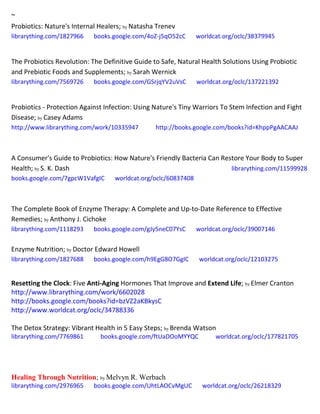 ~
Probiotics: Nature's Internal Healers; by Natasha Trenev
librarything.com/1827966 books.google.com/4oZ-j5qO52cC worldcat.org/oclc/38379945
The Probiotics Revolution: The Definitive Guide to Safe, Natural Health Solutions Using Probiotic
and Prebiotic Foods and Supplements; by Sarah Wernick
librarything.com/7569726 books.google.com/GSrjqYV2uVsC worldcat.org/oclc/137221392
Probiotics - Protection Against Infection: Using Nature's Tiny Warriors To Stem Infection and Fight
Disease; by Casey Adams
http://www.librarything.com/work/10335947 http://books.google.com/books?id=KhppPgAACAAJ
A Consumer's Guide to Probiotics: How Nature's Friendly Bacteria Can Restore Your Body to Super
Health; by S. K. Dash librarything.com/11599928
books.google.com/7gpcW1VafgIC worldcat.org/oclc/60837408
The Complete Book of Enzyme Therapy: A Complete and Up-to-Date Reference to Effective
Remedies; by Anthony J. Cichoke
librarything.com/1118293 books.google.com/gJy5neC07YsC worldcat.org/oclc/39007146
Enzyme Nutrition; by Doctor Edward Howell
librarything.com/1827688 books.google.com/h9EgG8O7GgIC worldcat.org/oclc/12103275
Resetting the Clock: Five Anti-Aging Hormones That Improve and Extend Life; by Elmer Cranton
http://www.librarything.com/work/6602028
http://books.google.com/books?id=bzVZ2aKBkysC
http://www.worldcat.org/oclc/34788336
The Detox Strategy: Vibrant Health in 5 Easy Steps; by Brenda Watson
librarything.com/7769861 books.google.com/ftUaDOoMYYQC worldcat.org/oclc/177821705
Healing Through Nutrition; by Melvyn R. Werbach
librarything.com/2976965 books.google.com/UhtLAOCvMgUC worldcat.org/oclc/26218329
 