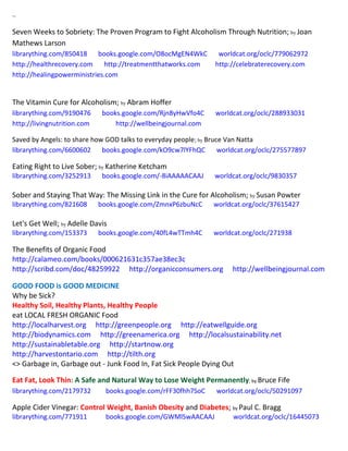 ~
Seven Weeks to Sobriety: The Proven Program to Fight Alcoholism Through Nutrition; by Joan
Mathews Larson
librarything.com/850418 books.google.com/O8ocMgEN4WkC worldcat.org/oclc/779062972
http://healthrecovery.com http://treatmentthatworks.com http://celebraterecovery.com
http://healingpowerministries.com
The Vitamin Cure for Alcoholism; by Abram Hoffer
librarything.com/9190476 books.google.com/Rjn8yHwVfo4C worldcat.org/oclc/288933031
http://livingnutrition.com http://wellbeingjournal.com
Saved by Angels: to share how GOD talks to everyday people; by Bruce Van Natta
librarything.com/6600602 books.google.com/kO9cw7lYFhQC worldcat.org/oclc/275577897
Eating Right to Live Sober; by Katherine Ketcham
librarything.com/3252913 books.google.com/-8iAAAAACAAJ worldcat.org/oclc/9830357
Sober and Staying That Way: The Missing Link in the Cure for Alcoholism; by Susan Powter
librarything.com/821608 books.google.com/ZmnxP6zbuNcC worldcat.org/oclc/37615427
Let's Get Well; by Adelle Davis
librarything.com/153373 books.google.com/40fL4wTTmh4C worldcat.org/oclc/271938
The Benefits of Organic Food
http://calameo.com/books/000621631c357ae38ec3c
http://scribd.com/doc/48259922 http://organicconsumers.org http://wellbeingjournal.com
GOOD FOOD is GOOD MEDICINE
Why be Sick?
Healthy Soil, Healthy Plants, Healthy People
eat LOCAL FRESH ORGANIC Food
http://localharvest.org http://greenpeople.org http://eatwellguide.org
http://biodynamics.com http://greenamerica.org http://localsustainability.net
http://sustainabletable.org http://startnow.org
http://harvestontario.com http://tilth.org
<> Garbage in, Garbage out - Junk Food In, Fat Sick People Dying Out
Eat Fat, Look Thin: A Safe and Natural Way to Lose Weight Permanently; by Bruce Fife
librarything.com/2179732 books.google.com/rFF30fhh7SoC worldcat.org/oclc/50291097
Apple Cider Vinegar: Control Weight, Banish Obesity and Diabetes; by Paul C. Bragg
librarything.com/771911 books.google.com/GWMlSwAACAAJ worldcat.org/oclc/16445073
 