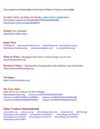 ~
You cannot be of much help to God and to Others, If you are not healthy
ELIMINATING GLOBAL HUNGER by ORGANIC GARDENING
http://www.calameo.com/books/0011599978aabfd9764db
http://www.scribd.com/doc/81068157
Oxfam New Zealand
http://www.oxfam.org.nz
Relief Web
reliefweb.int permaculturevisions.com hamlinfistula.org permaculture.org.au
liberationpermaculture.org permacultureglobal.com journeytoforever.org
Wine to Water - Bringing Clean Water to Poor People at Low Cost
http://winetowater.org
Barefoot College - Making Rural Communities Self-Sufficient And Sustainable
http://www.barefootcollege.org
Navdanya
http://www.navdanya.org
We Care Solar
Solar Power in a Suitcase for Poor Villages
http://wecaresolar.org calameo.com/001437636f43a5601638f
calameo.com/001437636fa1ca3399060 calameo.com/001437636a9c720db24d0
calameo.com/00143763608b39559f413 calameo.com/00143763664503114c33c
Solar Cookers International
solarcookers.org solarovens.org solarcooking.wikia.com pciaonline.org she-inc.org
librarything.com/11944240 librarything.com/4056971 librarything.com/1455070
librarything.com/1507658 librarything.com/2263768 librarything.com/10649941
librarything.com/6250962
 