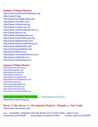 ~
Builders Without Borders
http://www.builderswithoutborders.org
http://calearth.org
http://www.earthbagbuilding.com
http://www.monolithic.com
http://www.thelaststraw.org
http://www.strawtec.com.au
http://www.makeitmudbricks.com.au
http://www.ebaa.asn.au
http://www.earthedworld.co.uk
http://www.eartharchitecture.org
http://www.adobemachine.com
http://www.devonearthbuilding.com
http://www.adobebuilder.com
http://www.beyondadobe.com
http://rammedearth.org
http://www.rammedearthhomes.com
http://www.solidearth.co.nz
http://www.hybridadobe.com
Engineers Without Borders
http://ewb-international.org
http://practicalaction.org
http://www.arti-india.org
http://www.atindia.org
http://www.scoraigwind.com
http://www.microhydropower.com
http://rampumps.com
http://www.appropedia.org
http://www.demotech.org
http://www.lowimpact.org
http://www.maasaistovessolar.org
SOLAR ENERGY TRAINING and Development Projects
http://www.solarenergy.org
Dean's Coffee Beans Eco Development Projects - Organic and Fair Trade
http://www.deansbeans.com
book: Javatrekker: Dispatches from the World of Fair Trade Coffee; by Dean Cycon
librarything.com/4491838 books.google.com/IqXuk9mURjUC worldcat.org/oclc/153580280
 
