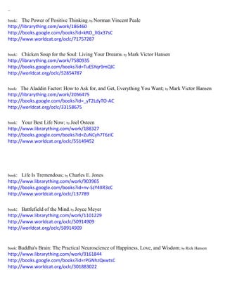 ~
book: The Power of Positive Thinking; by Norman Vincent Peale
http://librarything.com/work/186460
http://books.google.com/books?id=kRO_lIGx37sC
http://www.worldcat.org/oclc/71757287
book: Chicken Soup for the Soul: Living Your Dreams; by Mark Victor Hansen
http://librarything.com/work/7580935
http://books.google.com/books?id=TuESYqr9mQIC
http://worldcat.org/oclc/52854787
book: The Aladdin Factor: How to Ask for, and Get, Everything You Want; by Mark Victor Hansen
http://librarything.com/work/2056475
http://books.google.com/books?id=_yT2LdyTO-AC
http://worldcat.org/oclc/33158675
book: Your Best Life Now; by Joel Osteen
http://www.librarything.com/work/188327
http://books.google.com/books?id=ZuNCyh7T6zIC
http://www.worldcat.org/oclc/55149452
book: Life Is Tremendous; by Charles E. Jones
http://www.librarything.com/work/903965
http://books.google.com/books?id=nv-SzY4XR3cC
http://www.worldcat.org/oclc/137789
book: Battlefield of the Mind; by Joyce Meyer
http://www.librarything.com/work/1101229
http://www.worldcat.org/oclc/50914909
http://worldcat.org/oclc/50914909
book: Buddha's Brain: The Practical Neuroscience of Happiness, Love, and Wisdom; by Rick Hanson
http://www.librarything.com/work/9161844
http://books.google.com/books?id=rPGNhzQxwtsC
http://www.worldcat.org/oclc/301883022
 