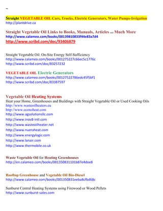 ~
Straight VEGETABLE OIL Cars, Trucks, Electric Generators, Water Pumps-Irrigation
http://plantdrive.ca
Straight Vegetable Oil Links to Books, Manuals, Articles and Much More
http://www.calameo.com/books/00139810833f44e83a7d4
http://www.scribd.com/doc/93406879
Straight Vegetable Oil: On-Site Energy Self-Sufficiency
http://www.calameo.com/books/001275227c66ec5c1776c
http://www.scribd.com/doc/83257232
VEGETABLE OIL Electric Generators
http://www.calameo.com/books/00127522786edc45f5bf1
http://www.scribd.com/doc/83387597
Vegetable Oil Heating Systems
Heat your Home, Greenhouses and Buildings with Straight Vegetable Oil or Used Cooking Oils
http://www.wasteoilheaters.eu
http://www.econoheat.com
http://www.agsolutionsllc.com
http://www.inov8-intl.com
http://www.wasteoilheater.net
http://www.nueraheat.com
http://www.energylogic.com
http://www.lanair.com
http://www.thermobile.co.uk
Waste Vegetable Oil for Heating Greenhouses
http://en.calameo.com/books/001350831101b87e4dee8
Rooftop Greenhouse and Vegetable Oil Bio-Diesel
http://www.calameo.com/books/001350831eeba8cfbd68c
Sunburst Central Heating Systems using Firewood or Wood Pellets
http://www.sunburst-sales.com
 