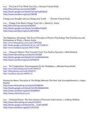 ~
book: You Can If You Think You Can; by Norman Vincent Peale
http://librarything.com/work/125895
http://books.google.com/books?id=xpzYyyN2XkUC
http://www.worldcat.org/oclc/730748
Change your thoughts and you change your world ~ Norman Vincent Peale
book: Change Your Brain, Change Your Life; by Daniel G. Amen
http://librarything.com/work/302455
http://books.google.com/books?id=qB9vnlTv6Z4C
http://www.worldcat.org/oclc/38752969
The Happiness Advantage: The Seven Principles of Positive Psychology That Fuel Success and
Performance at Work; by Shawn Achor
http://www.librarything.com/work/10092285
http://books.google.com/books?id=id_AzCY68WoC
http://www.worldcat.org/oclc/495271368
book: Character Matters: Nine Essential Traits You Need to Succeed; by Mark Rutland
http://www.librarything.com/work/1253269
http://books.google.com/books?id=SrUMAAAACAAJ
http://www.worldcat.org/oclc/52542614
book: No Compromises: Encouragement for the Workplace; by Rhonda Owen-Smith
http://www.librarything.com/work/5684335
http://librarything.com/work/5684335
http://worldcat.org/oclc/49042112
Passing the Baton: Discipline Is The Bridge Between The Goal And Accomplishments; by Angus
Buchan
http://www.librarything.com/work/10390744
http://books.google.com/books?id=PGrzMQAACAAJ
http://www.worldcat.org/oclc/191089437
http://www.shalomtrust.co.za
book: Unlimited Power: The New Science of Personal Achievement; by Anthony Robbins
http://www.librarything.com/work/121675
http://books.google.com/books?id=__CvAFrcWY0C
http://www.worldcat.org/oclc/13525161
 
