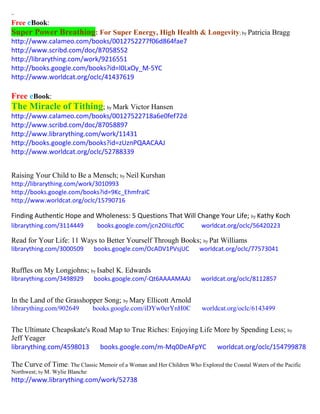 ~
Free eBook:
Super Power Breathing: For Super Energy, High Health & Longevity; by Patricia Bragg
http://www.calameo.com/books/0012752277f06d864fae7
http://www.scribd.com/doc/87058552
http://librarything.com/work/9216551
http://books.google.com/books?id=l0LxOy_M-5YC
http://www.worldcat.org/oclc/41437619
Free eBook:
The Miracle of Tithing; by Mark Victor Hansen
http://www.calameo.com/books/00127522718a6e0fef72d
http://www.scribd.com/doc/87058897
http://www.librarything.com/work/11431
http://books.google.com/books?id=zUznPQAACAAJ
http://www.worldcat.org/oclc/52788339
Raising Your Child to Be a Mensch; by Neil Kurshan
http://librarything.com/work/3010993
http://books.google.com/books?id=9Kc_EhmfraIC
http://www.worldcat.org/oclc/15790716
Finding Authentic Hope and Wholeness: 5 Questions That Will Change Your Life; by Kathy Koch
librarything.com/3114449 books.google.com/jcn2OliLcf0C worldcat.org/oclc/56420223
Read for Your Life: 11 Ways to Better Yourself Through Books; by Pat Williams
librarything.com/3000509 books.google.com/OcADV1PVsjUC worldcat.org/oclc/77573041
Ruffles on My Longjohns; by Isabel K. Edwards
librarything.com/3498929 books.google.com/-Qt6AAAAMAAJ worldcat.org/oclc/8112857
In the Land of the Grasshopper Song; by Mary Ellicott Arnold
librarything.com/902649 books.google.com/iDYw0erYnH0C worldcat.org/oclc/6143499
The Ultimate Cheapskate's Road Map to True Riches: Enjoying Life More by Spending Less; by
Jeff Yeager
librarything.com/4598013 books.google.com/m-Mq0DeAFpYC worldcat.org/oclc/154799878
The Curve of Time: The Classic Memoir of a Woman and Her Children Who Explored the Coastal Waters of the Pacific
Northwest; by M. Wylie Blanche
http://www.librarything.com/work/52738
 