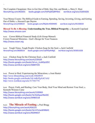 ~
The Complete Cheapskate: How to Get Out of Debt, Stay Out, and Break; by Mary E. Hunt
librarything.com/463031 books.google.com/hDYqOEQRFMsC worldcat.org/oclc/52691026
Your Money Counts: The Biblical Guide to Earning, Spending, Saving, Investing, Giving, and Getting
Out of Debts; by Howard Lape Dayton
librarything.com//430619 books.google.com/RKp9crKXWNMC worldcat.org/oclc/45330659
Blessed To Be A Blessing: Understanding the True, Biblical Prosperity; by Kenneth Copeland
http://www.amazon.com
book: Crown Biblical Financial Study (Life Group Manual)
Crown Financial Ministries - God’s Design for Your Finances
http://www.crown.org
book: Tough Times, Tough People: Chicken Soup for the Soul; by Jack Canfield
librarything.com/8608163 books.google.com/1qfVfEplkWgC worldcat.org/oclc/303051028
book: Chicken Soup for the Christian Soul; by Jack Canfield
http://www.librarything.com/work/239169
http://books.google.com/books?id=vn_UuWQa3ZEC
http://www.worldcat.org/oclc/36807335
book: Power to Heal: Experiencing the Miraculous; by Joan Hunter
http://www.librarything.com/work/10424919
http://books.google.com/books?id=inBvPgAACAAJ
http://www.worldcat.org/oclc/317361774
book: Prayer, Faith, and Healing: Cure Your Body, Heal Your Mind and Restore Your Soul; by
Kenneth Winston Caine
http://www.librarything.com/work/1599965
http://books.google.com/books?id=Ra9ipwHNeOIC
http://www.worldcat.org/oclc/39985518
book: The Miracle of Fasting; by Paul Bragg
http://librarything.com/work/456225
http://books.google.com/books?id=H7sUwWlMblIC
http://www.worldcat.org/oclc/40294657
 