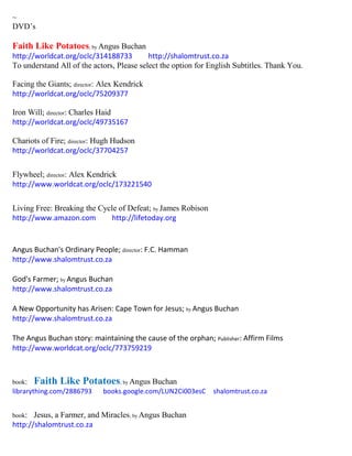~
DVD’s
Faith Like Potatoes; by Angus Buchan
http://worldcat.org/oclc/314188733 http://shalomtrust.co.za
To understand All of the actors, Please select the option for English Subtitles. Thank You.
Facing the Giants; director: Alex Kendrick
http://worldcat.org/oclc/75209377
Iron Will; director: Charles Haid
http://worldcat.org/oclc/49735167
Chariots of Fire; director: Hugh Hudson
http://worldcat.org/oclc/37704257
Flywheel; director: Alex Kendrick
http://www.worldcat.org/oclc/173221540
Living Free: Breaking the Cycle of Defeat; by James Robison
http://www.amazon.com http://lifetoday.org
Angus Buchan's Ordinary People; director: F.C. Hamman
http://www.shalomtrust.co.za
God's Farmer; by Angus Buchan
http://www.shalomtrust.co.za
A New Opportunity has Arisen: Cape Town for Jesus; by Angus Buchan
http://www.shalomtrust.co.za
The Angus Buchan story: maintaining the cause of the orphan; Publisher: Affirm Films
http://www.worldcat.org/oclc/773759219
book: Faith Like Potatoes; by Angus Buchan
librarything.com/2886793 books.google.com/LUN2Ci003esC shalomtrust.co.za
book: Jesus, a Farmer, and Miracles; by Angus Buchan
http://shalomtrust.co.za
 