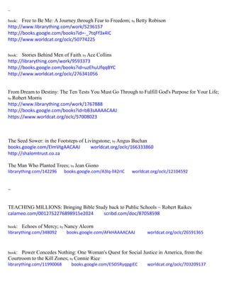 ~
book: Free to Be Me: A Journey through Fear to Freedom; by Betty Robison
http://www.librarything.com/work/5236157
http://books.google.com/books?id=-_7tqFf3x4IC
http://www.worldcat.org/oclc/50774225
book: Stories Behind Men of Faith; by Ace Collins
http://librarything.com/work/9593373
http://books.google.com/books?id=uzEhuUfqqBYC
http://www.worldcat.org/oclc/276341056
From Dream to Destiny: The Ten Tests You Must Go Through to Fulfill God's Purpose for Your Life;
by Robert Morris
http://www.librarything.com/work/1767888
http://books.google.com/books?id=bB3sAAAACAAJ
https://www.worldcat.org/oclc/57008023
The Seed Sower: in the Footsteps of Livingstone; by Angus Buchan
books.google.com/EImVtgAACAAJ worldcat.org/oclc/166333860
http://shalomtrust.co.za
The Man Who Planted Trees; by Jean Giono
librarything.com/142296 books.google.com/A3lq-ll42rIC worldcat.org/oclc/12104592
~
TEACHING MILLIONS: Bringing Bible Study back to Public Schools ~ Robert Raikes
calameo.com/0012752276898915e2024 scribd.com/doc/87058598
book: Echoes of Mercy; by Nancy Alcorn
librarything.com/348092 books.google.com/AFkHAAAACAAJ worldcat.org/oclc/26591365
book: Power Concedes Nothing: One Woman's Quest for Social Justice in America, from the
Courtroom to the Kill Zones; by Connie Rice
librarything.com/11990068 books.google.com/E5O5RyqpgiEC worldcat.org/oclc/703209137
 