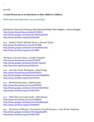 ~
proverb:
A Good Person leaves an inheritance to their children's children.
What kind of an inheritance are you leaving?
~
God Stories: They're So Amazing, Only God Could Make Them Happen; by Donna Douglas
http://www.librarything.com/work/1353619
http://books.google.com/books?id=FM1AIczkEXAC
http://www.worldcat.org/oclc/42601094
book: Hudson Taylor's Spiritual Secret; by Howard Taylor
http://www.librarything.com/work/127488
http://books.google.com/books?id=Xq3RfGALcE4C
http://www.worldcat.org/oclc/13120087
The Book of Jewish Values; by Joseph Telushkin
http://www.librarything.com/work/58359
http://books.google.com/books?id=t8m-Kajlj1kC
http://worldcat.org/title/oclc/41601215
book: Jesus the Jewish Theologian; by Brad Young
http://www.librarything.com/work/676412
http://books.google.com/books?id=avHYAAAAMAAJ
http://www.worldcat.org/oclc/32132279
book: Behind Enemy Lines; by Marthe Cohn
http://www.librarything.com/work/897605
http://books.google.com/books?id=dc4V3kVCCRwC
http://www.worldcat.org/oclc/50272414
book: When Heaven Invades Earth; by Bill Johnson
http://www.librarything.com/work/586962
http://books.google.com/books?id=AfU2GBFydqAC
http://www.worldcat.org/oclc/54360037
book: The Power of Miracles: True Stories of God's Presence; by Joan Wester Anderson
http://books.google.com/books?id=ZrgIpj4eaKMC
http://www.worldcat.org/oclc/59817918
 