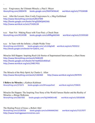 ~
book: Forgiveness, the Ultimate Miracle; by Paul J. Meyer
librarything.com/2003478 books.google.com/ft6SF5K50cAC worldcat.org/oclc/77526508
book: After the Locusts: How Costly Forgiveness Is; by Meg Guillebaud
http://www.librarything.com/work/8537449
http://books.google.com/books?id=gZGDKQAACAAJ
http://www.worldcat.or/oclc/71426134
book: Nam Vet : Making Peace with Your Past; by Chuck Dean
librarything.com/4514598 books.google.com/oX9fkgAACAAJ worldcat.org/oclc/21593160
book: In Tune with the Infinite; by Ralph Waldo Trine
librarything.com/431531 books.google.com/-aCs1tDg2x0C worldcat.org/oclc/7059212
http://books.google.com/books?id=I2j9jh3J_msC
Miracles Still Happen: Inspiring Real-Life Stories of Supernatural Intervention; by Sheri Stone
http://www.librarything.com/work/3446109
http://books.google.com/books?id=HpWGZ2sN5EwC
http://www.worldcat.org/oclc/54817431
The Miracle of the Holy Spirit; by Charles L. Allen
http://www.librarything.com/work/1182469 http://www.worldcat.org/oclc/947974
I Believe in Miracles; by Kathryn Kuhlman
librarything.com/371673 books.google.com/DFzsoqxofzoC worldcat.org/oclc/739635
Miracles Do Happen: The Inspiring True Story of the World Famous Healer and the Reality of
Miracles; by Briege McKenna
librarything.com/2667302 books.google.com/Yg2IAK0kGm8C worldcat.org/oclc/18558588
The Healing Power of Jesus; by Robert Abel
librarything.com/12196358 books.google.com/vv54AAAACAAJ worldcat.org/oclc/71217077
http://www.healingpowerministries.com
 