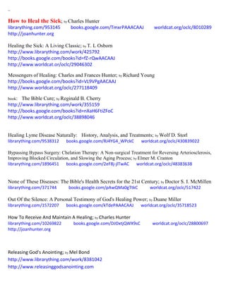 ~
How to Heal the Sick; by Charles Hunter
librarything.com/953145 books.google.com/TmxrPAAACAAJ worldcat.org/oclc/8010289
http://joanhunter.org
Healing the Sick: A Living Classic; by T. L Osborn
http://www.librarything.com/work/425792
http://books.google.com/books?id=fZ-rQwAACAAJ
http://www.worldcat.or/oclc/29046302
Messengers of Healing: Charles and Frances Hunter; by Richard Young
http://books.google.com/books?id=VL9VPgAACAAJ
http://www.worldcat.org/oclc/277118409
book: The Bible Cure; by Reginald B. Cherry
http://www.librarything.com/work/355159
http://books.google.com/books?id=nXaH6FtiZFoC
http://www.worldcat.org/oclc/38898046
Healing Lyme Disease Naturally: History, Analysis, and Treatments; by Wolf D. Storl
librarything.com/9538312 books.google.com/RJ4YG4_WPckC worldcat.org/oclc/430839022
Bypassing Bypass Surgery: Chelation Therapy: A Non-surgical Treatment for Reversing Arteriosclerosis,
Improving Blocked Circulation, and Slowing the Aging Process; by Elmer M. Cranton
librarything.com/1896451 books.google.com/2eF8j-jlTwAC worldcat.org/oclc/48383638
None of These Diseases: The Bible's Health Secrets for the 21st Century; by Doctor S. I. McMillen
librarything.com/371744 books.google.com/pAwQMa0gTtkC worldcat.org/oclc/517422
Out Of the Silence: A Personal Testimony of God's Healing Power; by Duane Miller
librarything.com/1572207 books.google.com/kTdePAAACAAJ worldcat.org/oclc/35718523
How To Receive And Maintain A Healing; by Charles Hunter
librarything.com/10269822 books.google.com/DJOxtjQWX9sC worldcat.org/oclc/28800697
http://joanhunter.org
Releasing God's Anointing; by Mel Bond
http://www.librarything.com/work/8381042
http://www.releasinggodsanointing.com
 