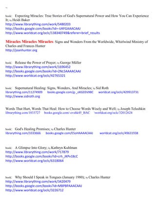 ~
book: Expecting Miracles: True Stories of God's Supernatural Power and How You Can Experience
It; by Heidi Baker
http://www.librarything.com/work/5480203
http://books.google.com/books?id=-UKFGAAACAAJ
http://www.worldcat.org/oclc/138340749&referer=brief_results
Miracles Miracles Miracles: Signs and Wonders From the Worldwide, Whirlwind Ministry of
Charles and Frances Hunter
http://joanhunter.org
book: Release the Power of Prayer; by George Müller
http://www.librarything.com/work/1696452
http://books.google.com/books?id=2NL5AAAACAAJ
http://www.worldcat.org/oclc/42765321
book: Supernatural Healing: Signs, Wonders, And Miracles; by Sid Roth
librarything.com/11274909 books.google.com/g-_oKG03VX8C worldcat.org/oclc/429913731
http://www.sidroth.org
Words That Hurt, Words That Heal: How to Choose Words Wisely and Well; by Joseph Telushkin
librarything.com/1833727 books.google.com/-evshk45_BAC worldcat.org/oclc/32012624
book: God's Healing Promises; by Charles Hunter
librarything.com/3333666 books.google.com/E5oHAAAACAAJ worldcat.org/oclc/49631938
book: A Glimpse Into Glory; by Kathryn Kuhlman
http://www.librarything.com/work/717879
http://books.google.com/books?id=crh_JKPv18cC
http://www.worldcat.org/oclc/6318064
book: Why Should I Speak in Tongues (January 1980); by Charles Hunter
http://www.librarything.com/work/3420479
http://books.google.com/books?id=MBPBPAAACAAJ
http://www.worldcat.org/oclc/3226712
 