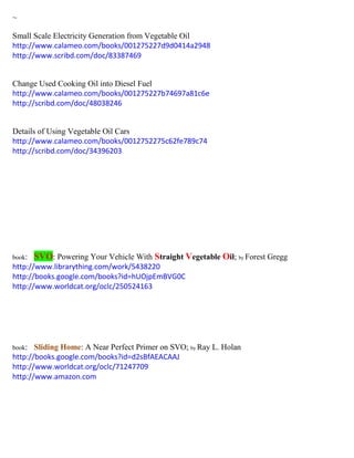 ~
Small Scale Electricity Generation from Vegetable Oil
http://www.calameo.com/books/001275227d9d0414a2948
http://www.scribd.com/doc/83387469
Change Used Cooking Oil into Diesel Fuel
http://www.calameo.com/books/001275227b74697a81c6e
http://scribd.com/doc/48038246
Details of Using Vegetable Oil Cars
http://www.calameo.com/books/0012752275c62fe789c74
http://scribd.com/doc/34396203
book: SVO: Powering Your Vehicle With Straight Vegetable Oil; by Forest Gregg
http://www.librarything.com/work/5438220
http://books.google.com/books?id=hUOjpEmBVG0C
http://www.worldcat.org/oclc/250524163
book: Sliding Home: A Near Perfect Primer on SVO; by Ray L. Holan
http://books.google.com/books?id=d2sBfAEACAAJ
http://www.worldcat.org/oclc/71247709
http://www.amazon.com
 