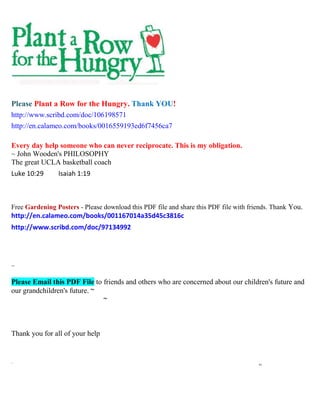 Please Plant a Row for the Hungry. Thank YOU!
http://www.scribd.com/doc/106198571
http://en.calameo.com/books/0016559193ed6f7456ca7
Every day help someone who can never reciprocate. This is my obligation.
~ John Wooden's PHILOSOPHY
The great UCLA basketball coach
Luke 10:29 Isaiah 1:19
Free Gardening Posters - Please download this PDF file and share this PDF file with friends. Thank You.
http://en.calameo.com/books/001167014a35d45c3816c
http://www.scribd.com/doc/97134992
~
Please Email this PDF File to friends and others who are concerned about our children's future and
our grandchildren's future. ~
~
Thank you for all of your help
`` xx
 