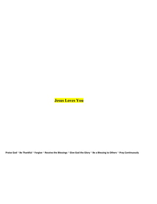 Jesus Loves You
Praise God ~ Be Thankful ~ Forgive ~ Receive the Blessings ~ Give God the Glory ~ Be a Blessing to Others ~ Pray Continuously
 